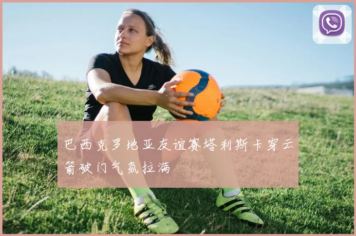 巴西克罗地亚友谊赛塔利斯卡穿云箭破门气氛拉满