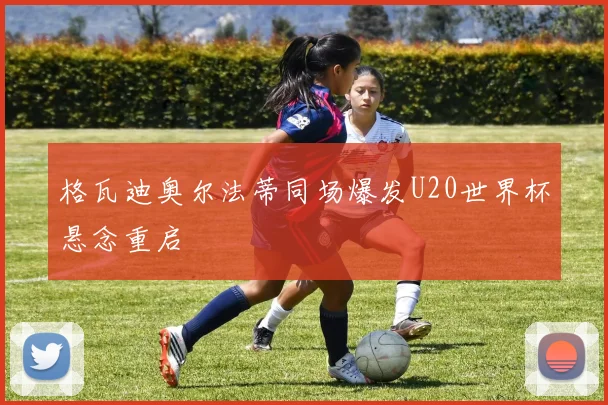 格瓦迪奥尔法蒂同场爆发U20世界杯悬念重启