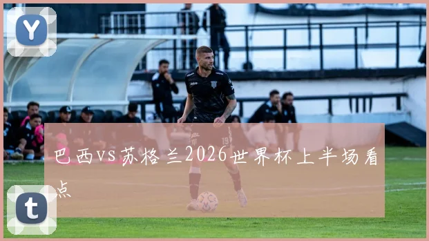 巴西vs苏格兰2026世界杯上半场看点