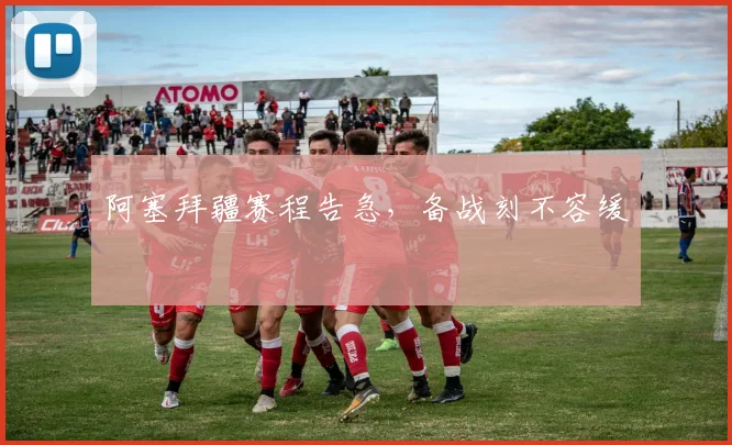 阿塞拜疆赛程告急，备战刻不容缓
