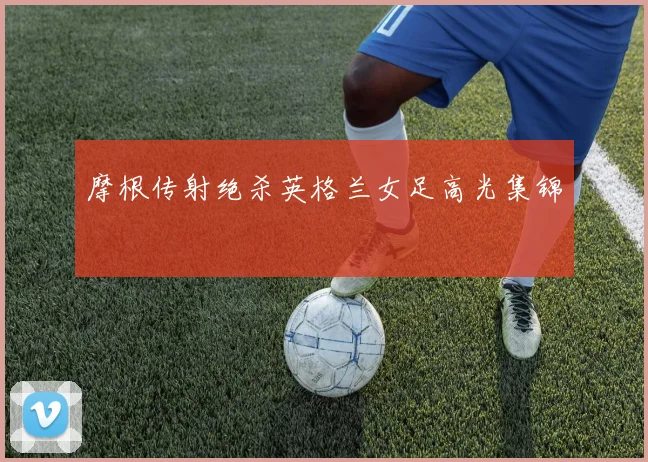 摩根传射绝杀英格兰女足高光集锦