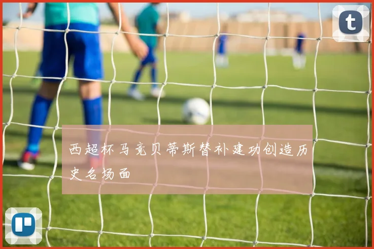 西超杯马竞贝蒂斯替补建功创造历史名场面