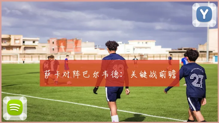 萨卡对阵巴尔韦德：关键战前瞻