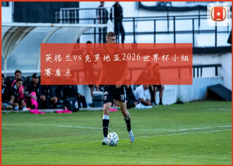 英格兰vs克罗地亚2026世界杯小组赛看点