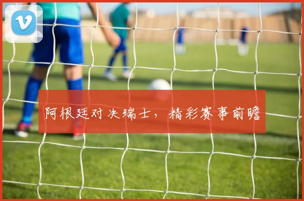 阿根廷对决瑞士，精彩赛事前瞻