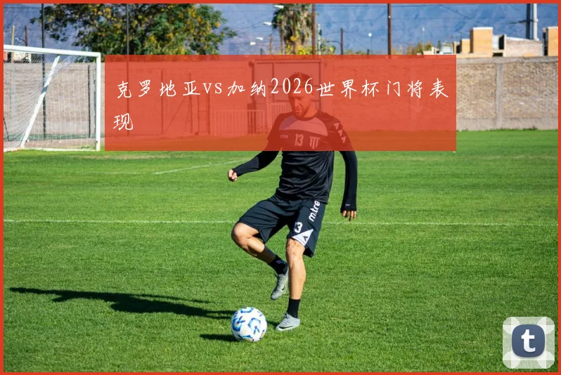 克罗地亚vs加纳2026世界杯门将表现