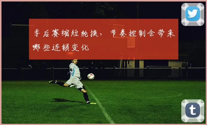 季后赛缩短轮换,节奏控制会带来哪些连锁变化