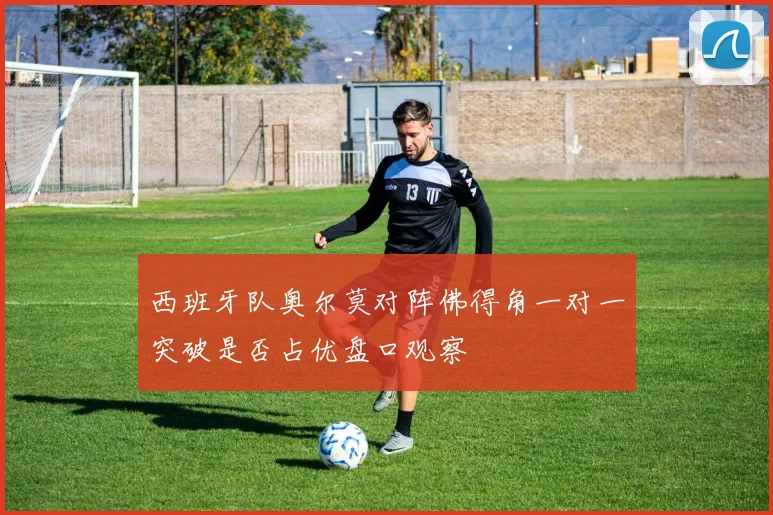 西班牙队奥尔莫对阵佛得角一对一突破是否占优盘口观察