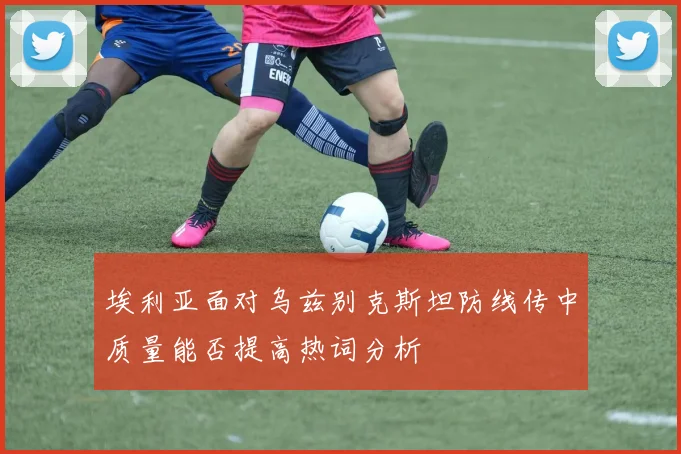 埃利亚面对乌兹别克斯坦防线传中质量能否提高热词分析
