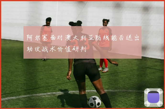 阿尔塞面对澳大利亚防线能否送出助攻战术价值研判