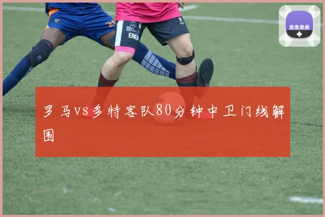 罗马vs多特客队80分钟中卫门线解围