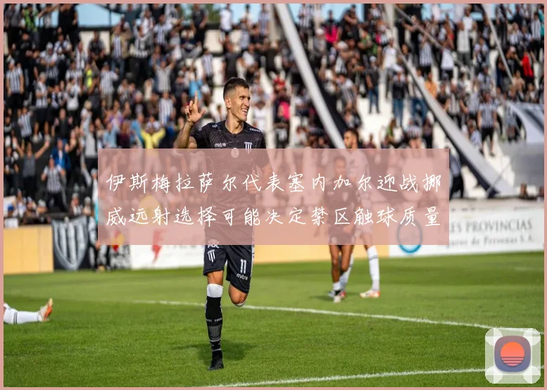 伊斯梅拉萨尔代表塞内加尔迎战挪威远射选择可能决定禁区触球质量