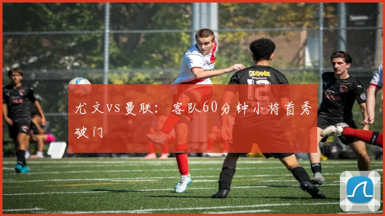 尤文vs曼联：客队60分钟小将首秀破门