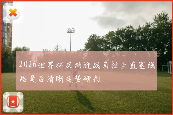 2026世界杯皮纳迎战乌拉圭直塞线路是否清晰走势研判