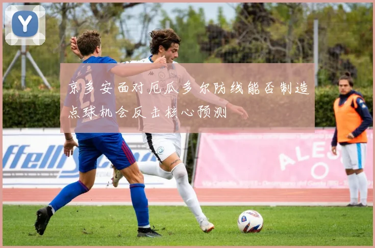 京多安面对厄瓜多尔防线能否制造点球机会反击核心预测