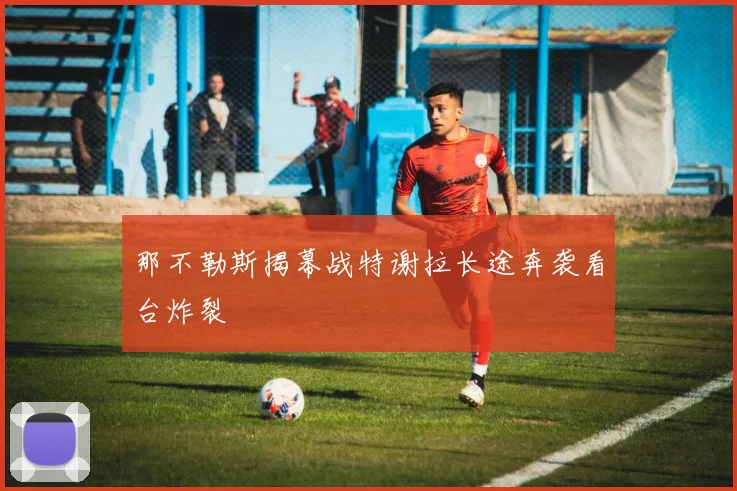 那不勒斯揭幕战特谢拉长途奔袭看台炸裂