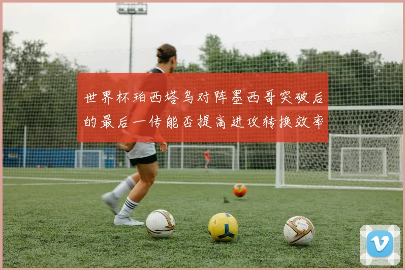 世界杯珀西塔乌对阵墨西哥突破后的最后一传能否提高进攻转换效率