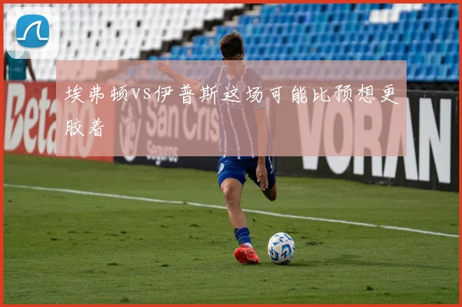 埃弗顿vs伊普斯这场可能比预想更胶着