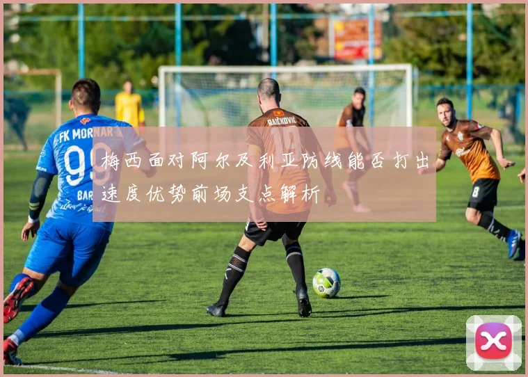 梅西面对阿尔及利亚防线能否打出速度优势前场支点解析