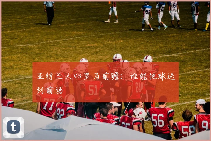 亚特兰大vs罗马前瞻：谁能把球送到前场