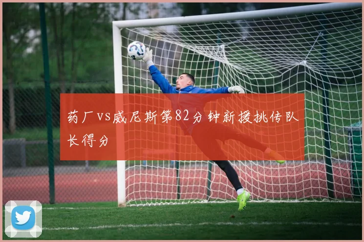 药厂vs威尼斯第82分钟新援挑传队长得分