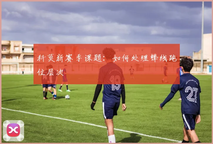 科莫新赛季课题：如何处理锋线跑位层次