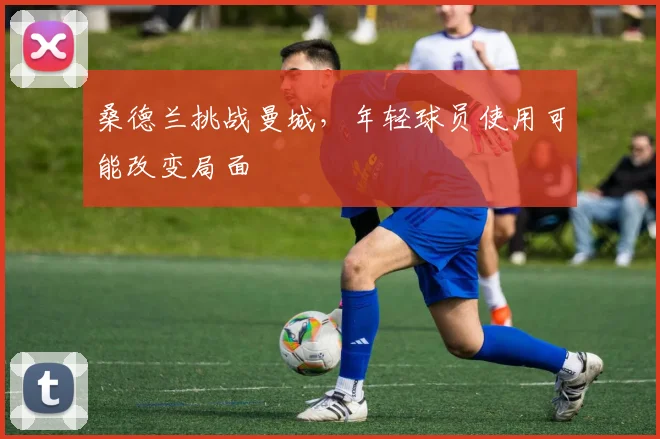 桑德兰挑战曼城，年轻球员使用可能改变局面