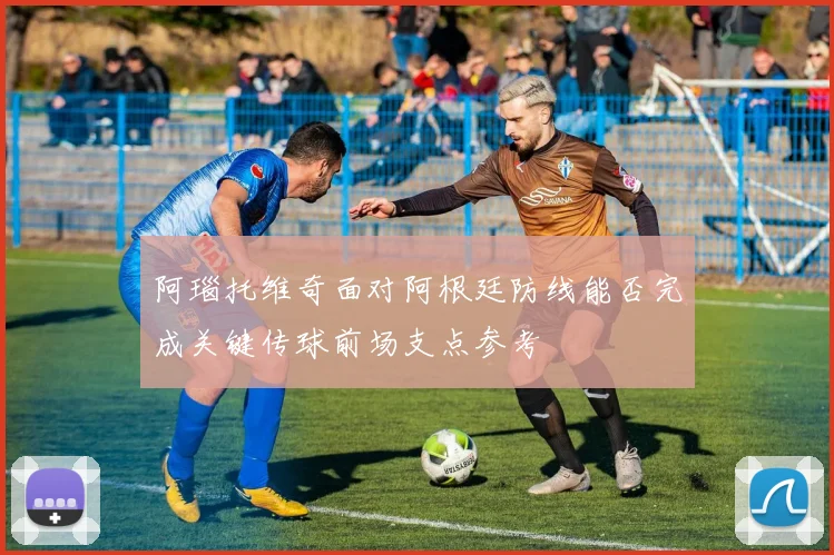 阿瑙托维奇面对阿根廷防线能否完成关键传球前场支点参考
