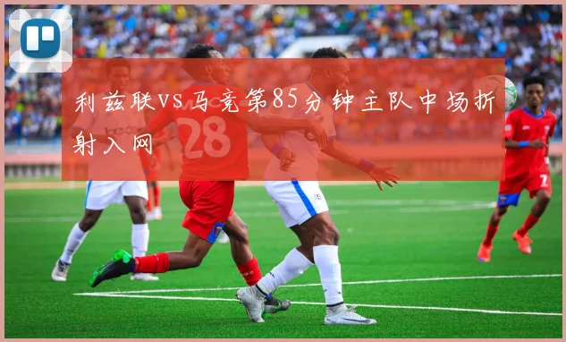 利兹联vs马竞第85分钟主队中场折射入网