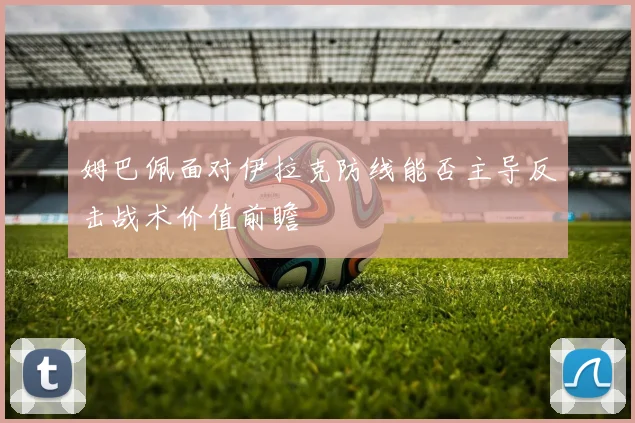 姆巴佩面对伊拉克防线能否主导反击战术价值前瞻