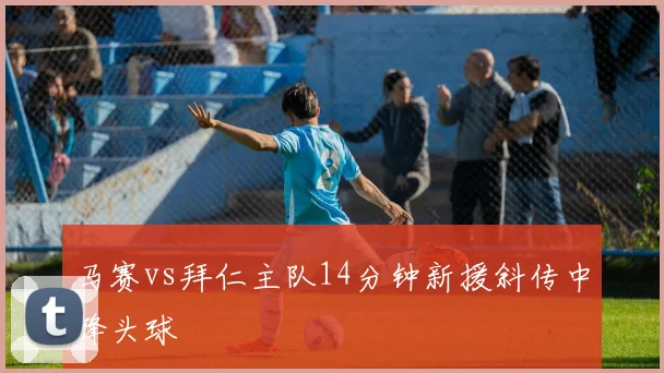 马赛vs拜仁主队14分钟新援斜传中锋头球
