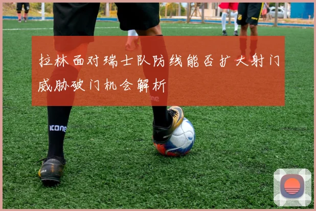 拉林面对瑞士队防线能否扩大射门威胁破门机会解析