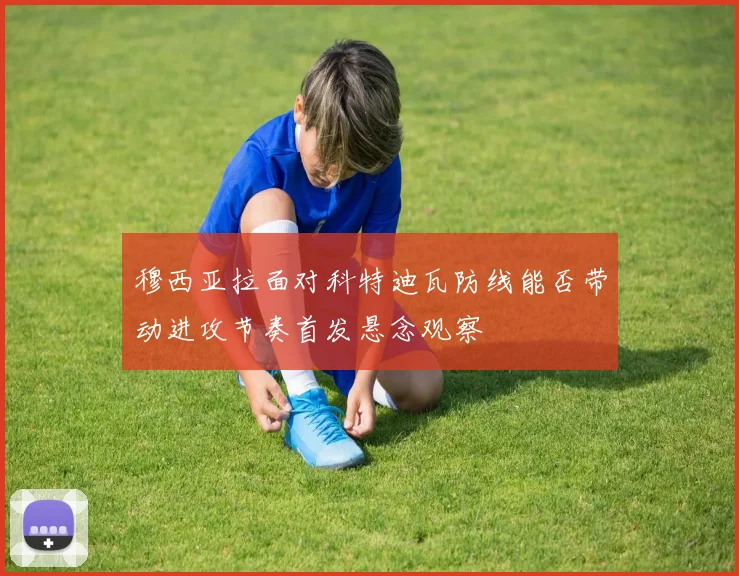 穆西亚拉面对科特迪瓦防线能否带动进攻节奏首发悬念观察