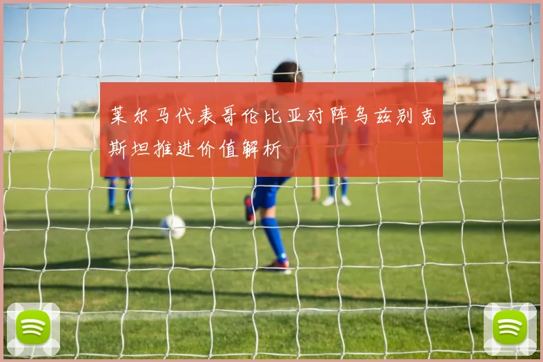 莱尔马代表哥伦比亚对阵乌兹别克斯坦推进价值解析