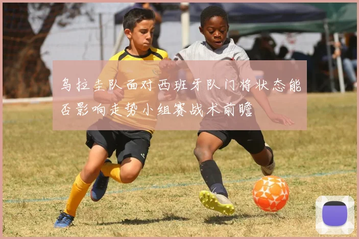 乌拉圭队面对西班牙队门将状态能否影响走势小组赛战术前瞻